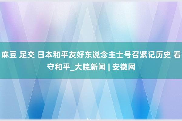 麻豆 足交 日本和平友好东说念主士号召紧记历史 看守和平_大皖新闻 | 安徽网