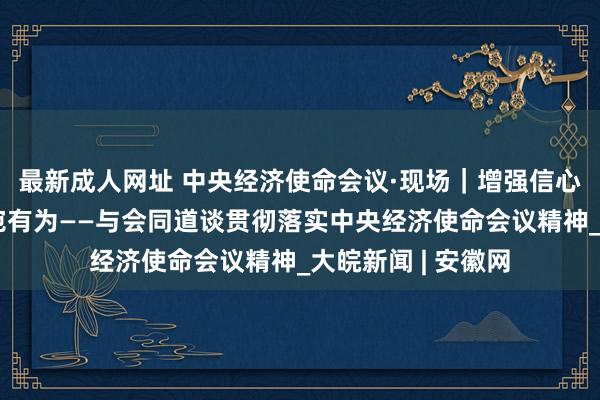 最新成人网址 中央经济使命会议·现场｜增强信心、逆水行舟、委宛有为——与会同道谈贯彻落实中央经济使命会议精神_大皖新闻 | 安徽网