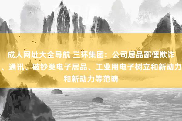 成人网址大全导航 三环集团：公司居品鄙俚欺诈于电子、通讯、破钞类电子居品、工业用电子树立和新动力等范畴