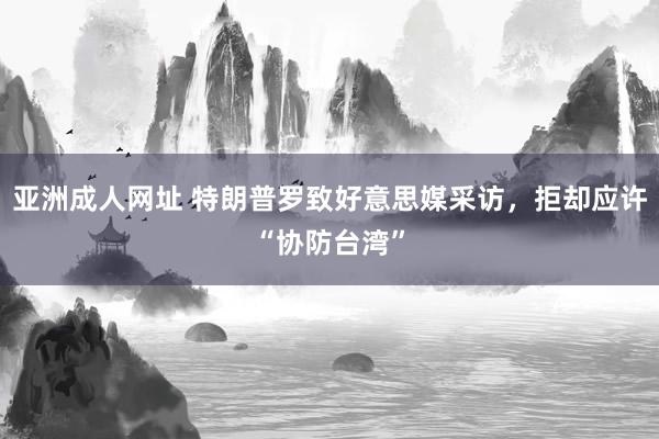 亚洲成人网址 特朗普罗致好意思媒采访，拒却应许“协防台湾”