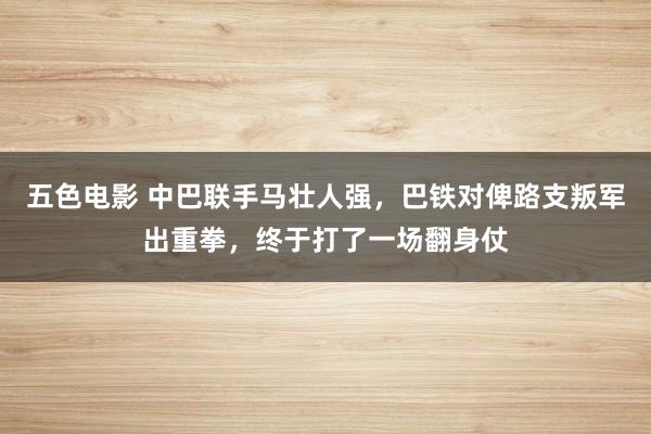 五色电影 中巴联手马壮人强，巴铁对俾路支叛军出重拳，终于打了一场翻身仗