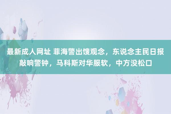 最新成人网址 菲海警出馊观念，东说念主民日报敲响警钟，马科斯对华服软，中方没松口