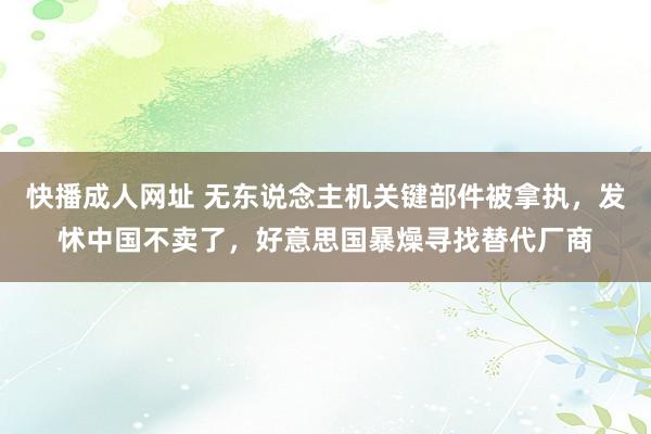 快播成人网址 无东说念主机关键部件被拿执，发怵中国不卖了，好意思国暴燥寻找替代厂商