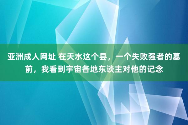 亚洲成人网址 在天水这个县，一个失败强者的墓前，我看到宇宙各地东谈主对他的记念