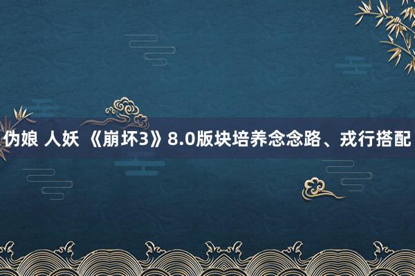 伪娘 人妖 《崩坏3》8.0版块培养念念路、戎行搭配