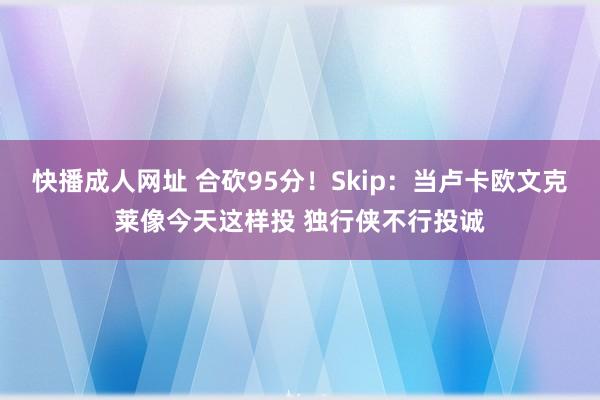 快播成人网址 合砍95分！Skip：当卢卡欧文克莱像今天这样投 独行侠不行投诚