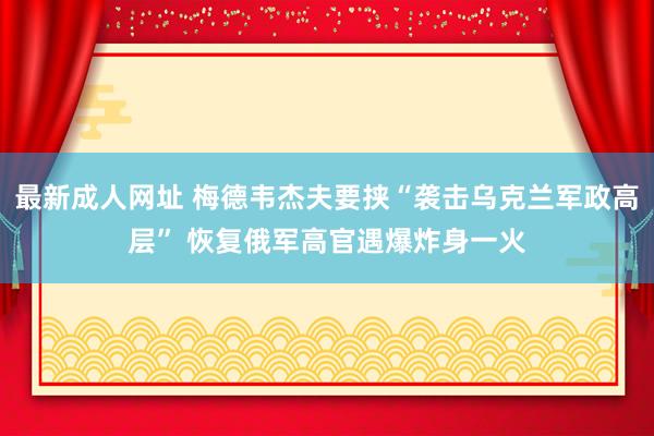 最新成人网址 梅德韦杰夫要挟“袭击乌克兰军政高层” 恢复俄军高官遇爆炸身一火