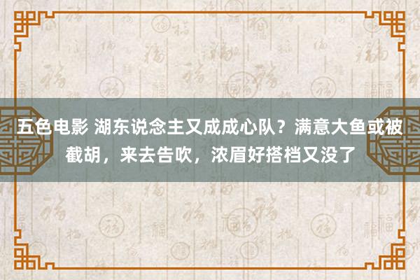 五色电影 湖东说念主又成成心队？满意大鱼或被截胡，来去告吹，浓眉好搭档又没了