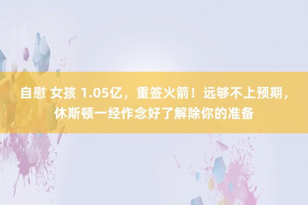 自慰 女孩 1.05亿，重签火箭！远够不上预期，休斯顿一经作念好了解除你的准备