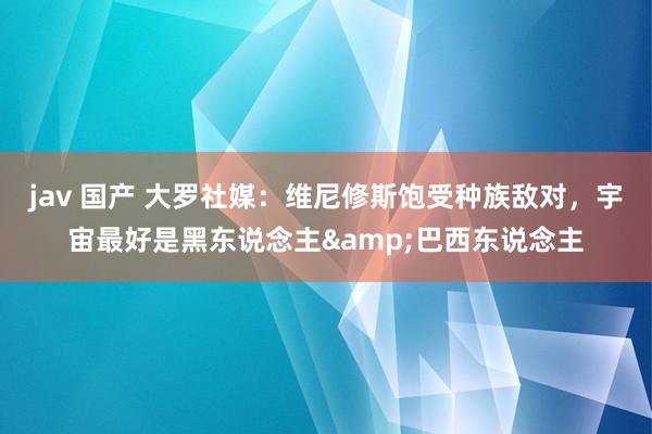 jav 国产 大罗社媒：维尼修斯饱受种族敌对，宇宙最好是黑东说念主&巴西东说念主