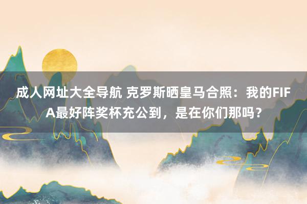 成人网址大全导航 克罗斯晒皇马合照：我的FIFA最好阵奖杯充公到，是在你们那吗？