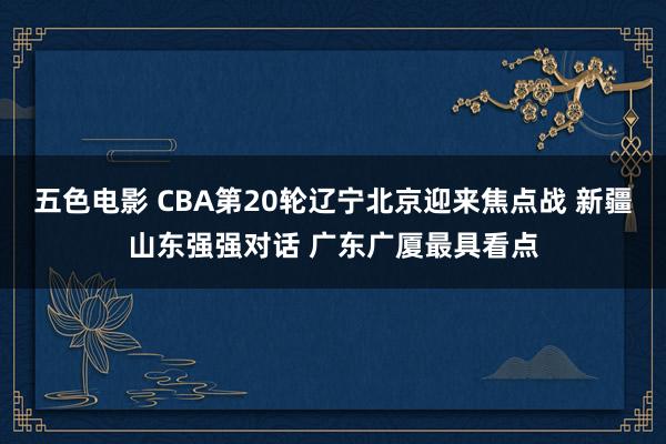 五色电影 CBA第20轮辽宁北京迎来焦点战 新疆山东强强对话 广东广厦最具看点