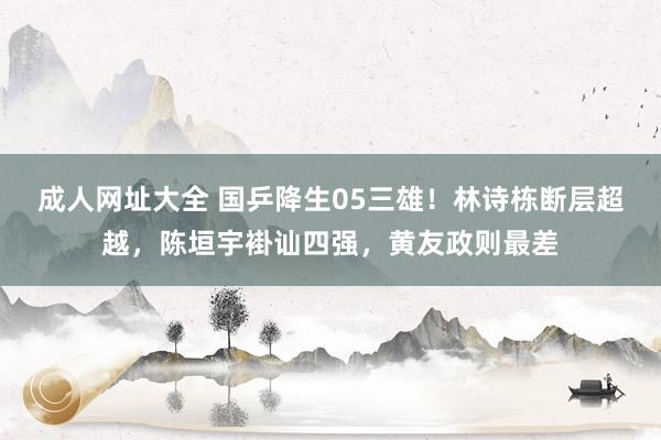 成人网址大全 国乒降生05三雄！林诗栋断层超越，陈垣宇褂讪四强，黄友政则最差