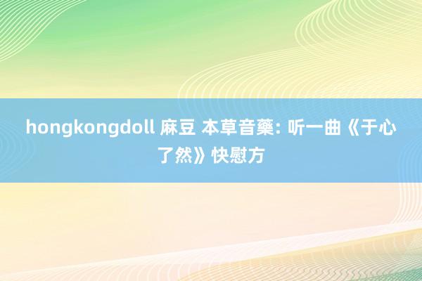 hongkongdoll 麻豆 本草音藥: 听一曲《于心了然》快慰方