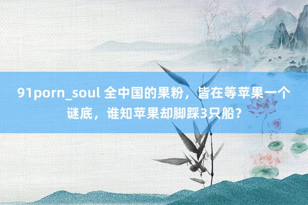 91porn_soul 全中国的果粉，皆在等苹果一个谜底，谁知苹果却脚踩3只船？