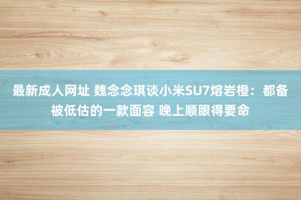 最新成人网址 魏念念琪谈小米SU7熔岩橙：都备被低估的一款面容 晚上顺眼得要命