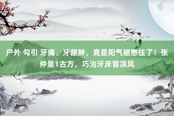 户外 勾引 牙痛、牙龈肿，竟是阳气被憋住了！张仲景1古方，巧治牙床冒凉风