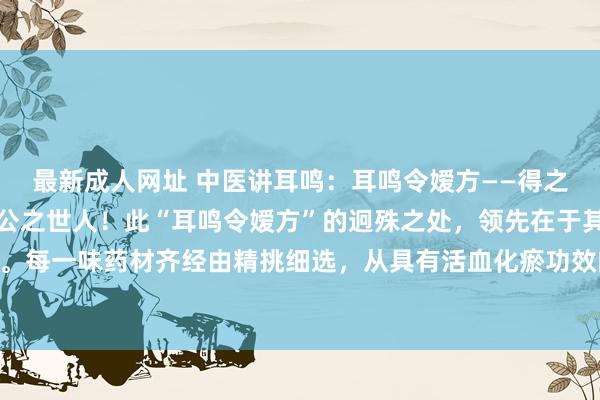 最新成人网址 中医讲耳鸣：耳鸣令嫒方——得之我幸，成果出众，本日公之世人！此“耳鸣令嫒方”的迥殊之处，领先在于其精妙的药材配伍。每一味药材齐经由精挑细选，从具有活血化瘀功效的丹参、川芎，到大概津润肝肾的熟地黄...