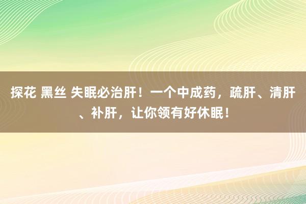 探花 黑丝 失眠必治肝！一个中成药，疏肝、清肝、补肝，让你领有好休眠！