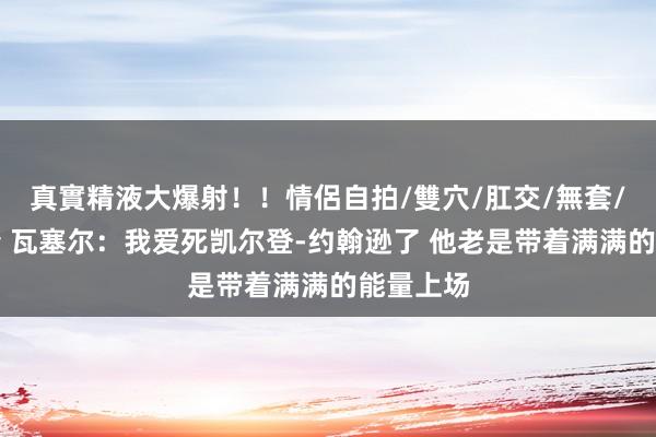 真實精液大爆射！！情侶自拍/雙穴/肛交/無套/大量噴精 瓦塞尔：我爱死凯尔登-约翰逊了 他老是带着满满的能量上场