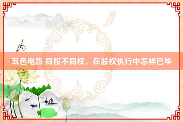 五色电影 同股不同权，在股权执行中怎样已毕