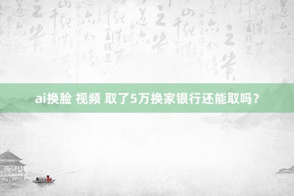 ai换脸 视频 取了5万换家银行还能取吗？