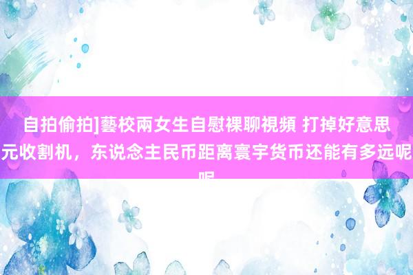 自拍偷拍]藝校兩女生自慰裸聊視頻 打掉好意思元收割机，东说念主民币距离寰宇货币还能有多远呢