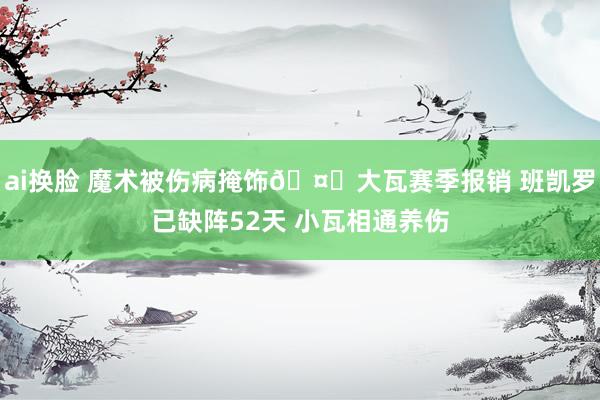 ai换脸 魔术被伤病掩饰🤕大瓦赛季报销 班凯罗已缺阵52天 小瓦相通养伤