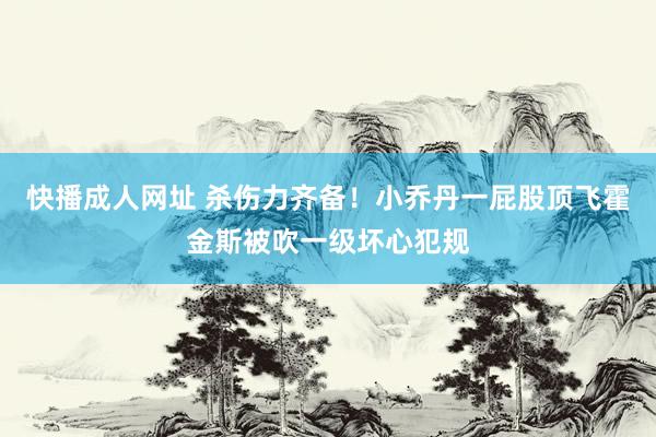 快播成人网址 杀伤力齐备！小乔丹一屁股顶飞霍金斯被吹一级坏心犯规