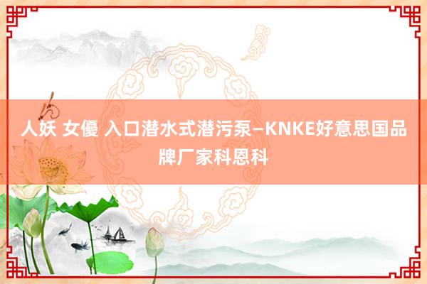 人妖 女優 入口潜水式潜污泵—KNKE好意思国品牌厂家科恩科