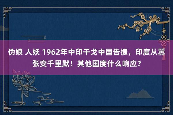 伪娘 人妖 1962年中印干戈中国告捷，印度从嚣张变千里默！其他国度什么响应？