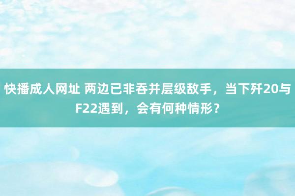 快播成人网址 两边已非吞并层级敌手，当下歼20与F22遇到，会有何种情形？