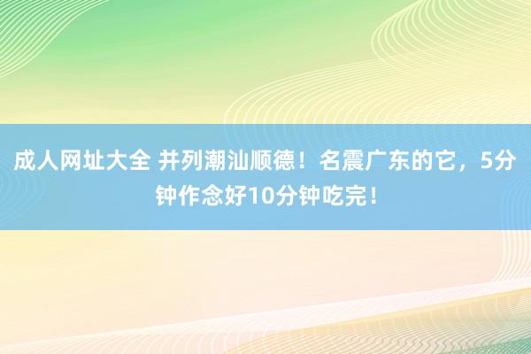 成人网址大全 并列潮汕顺德！名震广东的它，5分钟作念好10分钟吃完！