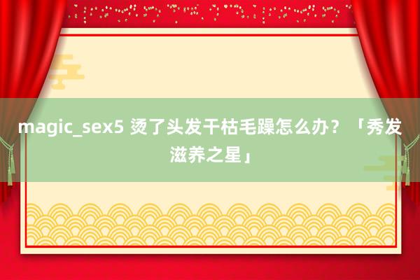 magic_sex5 烫了头发干枯毛躁怎么办？「秀发滋养之星」