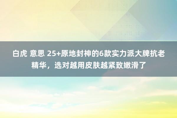 白虎 意思 25+原地封神的6款实力派大牌抗老精华，选对越用皮肤越紧致嫩滑了