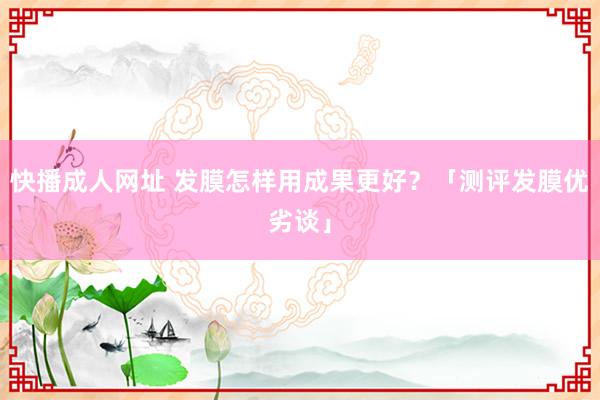 快播成人网址 发膜怎样用成果更好？「测评发膜优劣谈」