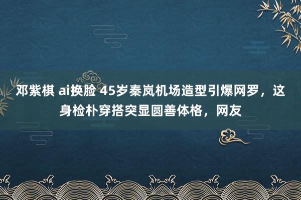 邓紫棋 ai换脸 45岁秦岚机场造型引爆网罗，这身检朴穿搭突显圆善体格，网友