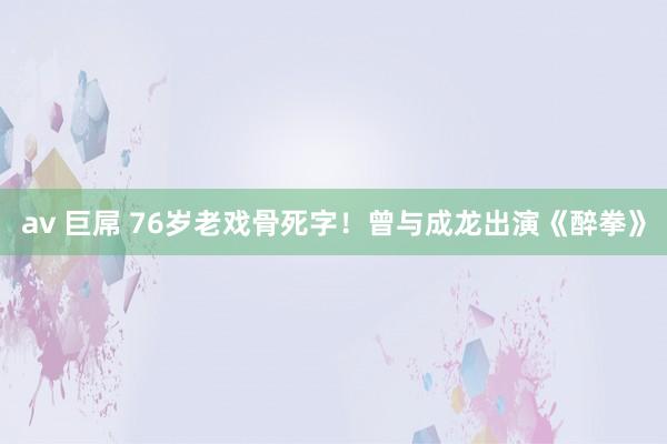 av 巨屌 76岁老戏骨死字！曾与成龙出演《醉拳》