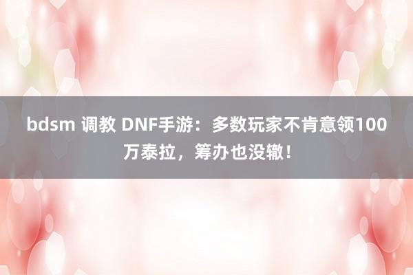 bdsm 调教 DNF手游：多数玩家不肯意领100万泰拉，筹办也没辙！