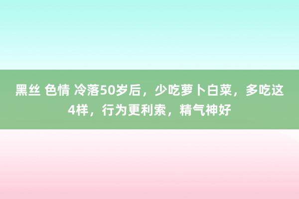 黑丝 色情 冷落50岁后，少吃萝卜白菜，多吃这4样，行为更利索，精气神好