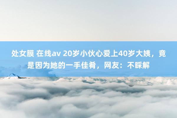 处女膜 在线av 20岁小伙心爱上40岁大姨，竟是因为她的一手佳肴，网友：不睬解