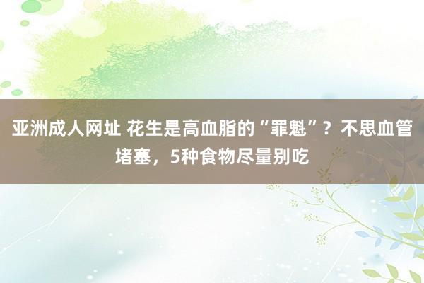 亚洲成人网址 花生是高血脂的“罪魁”？不思血管堵塞，5种食物尽量别吃