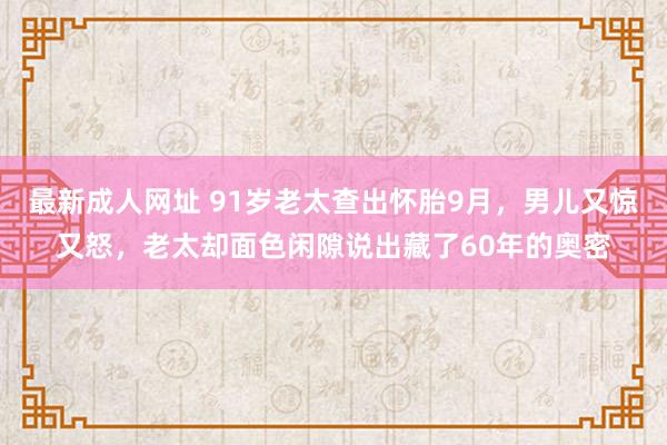 最新成人网址 91岁老太查出怀胎9月，男儿又惊又怒，老太却面色闲隙说出藏了60年的奥密