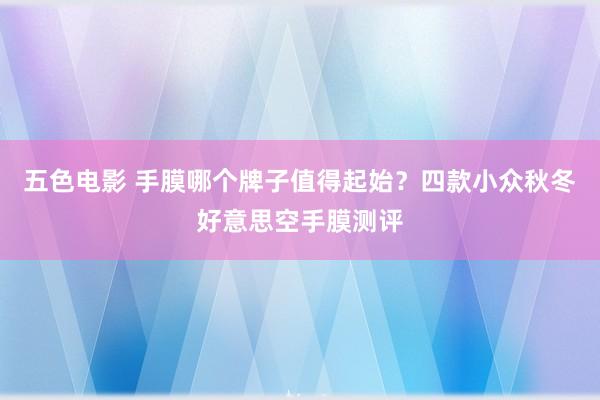 五色电影 手膜哪个牌子值得起始？四款小众秋冬好意思空手膜测评