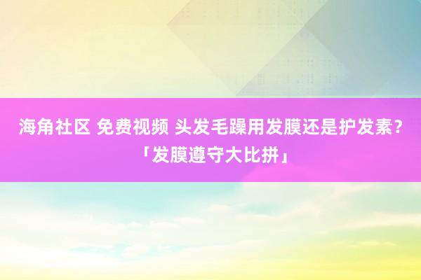 海角社区 免费视频 头发毛躁用发膜还是护发素？「发膜遵守大比拼」