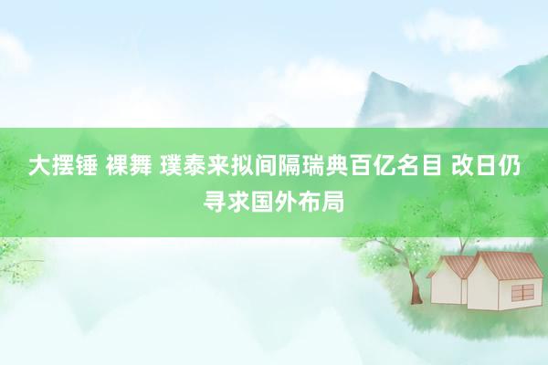 大摆锤 裸舞 璞泰来拟间隔瑞典百亿名目 改日仍寻求国外布局