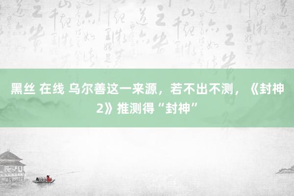 黑丝 在线 乌尔善这一来源，若不出不测，《封神2》推测得“封神”