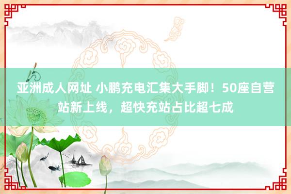 亚洲成人网址 小鹏充电汇集大手脚！50座自营站新上线，超快充站占比超七成