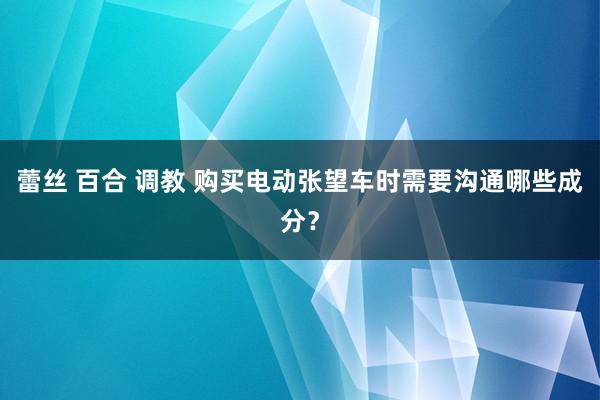 蕾丝 百合 调教 购买电动张望车时需要沟通哪些成分？