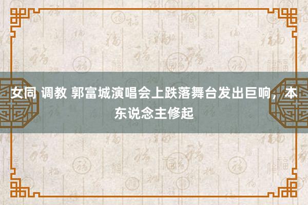 女同 调教 郭富城演唱会上跌落舞台发出巨响，本东说念主修起